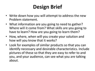 Design Brief
• Write down how you will attempt to address the new
Problem statement.
• What information are you going to need to gather?
Where will it come from? What skills are you going to
have to learn? How are you going to learn them?
• How, where, when will you create your solution and
how will you know that it works?
• Look for examples of similar products so that you can
identify necessary and desirable characteristics. Include
pictures of these so that they are easy to refer to and
you, and your audience, can see what you are talking
about.
 