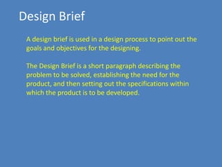Design Brief
A design brief is used in a design process to point out the
goals and objectives for the designing.
The Design Brief is a short paragraph describing the
problem to be solved, establishing the need for the
product, and then setting out the specifications within
which the product is to be developed.

 