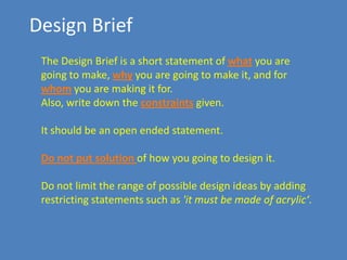 Design Brief
The Design Brief is a short statement of what you are
going to make, why you are going to make it, and for
whom you are making it for.
Also, write down the constraints given.
It should be an open ended statement.
Do not put solution of how you going to design it.
Do not limit the range of possible design ideas by adding
restricting statements such as 'it must be made of acrylic‘.

 
