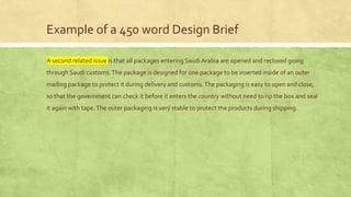 Example of a 450 word Design Brief
A second related issue is that all packages entering Saudi Arabia are opened and reclosed going
through Saudi customs.The package is designed for one package to be inserted inside of an outer
mailing package to protect it during delivery and customs.The packaging is easy to open and close,
so that the government can check it before it enters the country without need to rip the box and seal
it again with tape.The outer packaging is very stable to protect the products during shipping.
 