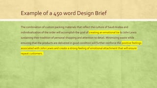 Example of a 450 word Design Brief
The combination of custom packing materials that reflect the culture of Saudi Arabia and
individualization of the order will accomplish the goal of creating an emotional tie to John Lewis
sustaining their tradition of personal shopping and attention to detail. Minimizing waste while
ensuring that the products are delivered in good condition will further reinforce the positive feelings
associated with John Lewis and create a strong feeling of emotional attachment that will ensure
repeat customers.
 