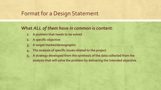 Format for a Design Statement
What ALL of them have in common is content:
1. A problem that needs to be solved
2. A specific objective
3. A target market/demographic
4. The analysis of specific issues related to the project
5. A strategy developed from the synthesis of the data collected from the
analysis that will solve the problem by delivering the intended objective.
 