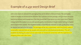 Example of a 450 word Design Brief
John Lewis wants to reinvent the packaging they use to deliver online purchases.The packaging
needs to develop an emotional link between the customer and the package, and give them the same
level of excitement and engagement that they would feel if they gone to a John Lewis store.There is
a large market for custom service and upscale quality merchandise in Saudi Arabia making it a logical
place expand their market.The targeted market is SaudiWomen between 20 and 35 who shop online
for fashion and items for the home.The package will be very customized, multi-functional, made of
sustainable materials that can be reused, and come with an individual personalization.This will
establish the feeling of custom service and create an emotional connection with the experience of
shopping online with John Lewis.
 