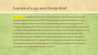 Example of a 450 word Design Brief
The main issue is that there are there are no John Lewis stores in the Gulf Region, requiring that
packages be delivered from London to Saudi Arabia. In order to create the feeling of emotional
connection and personal service the interior packaging will use seasonal wrapping papers and
decorated with graphics that reflect the culture of Saudi Arabia, national and religious holidays and if
requested birthday, wedding or other special occasions.A hand written note from the person packing
the box will be including as well as the gift of a personalized stamp with the shopper’s initials.
Because customers order more than one item when making purchases online, the package can
combine multiple elements in one package.The inner package can be reused as a storage box and
can be personalized with the included materials. All of the packing materials will be created from
sustainable materials and be easily reused or recycled.
 