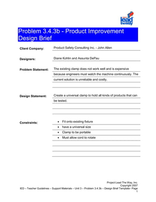 Problem 3.4.3b - Product Improvement
Design Brief
Client Company:              Product Safety Consulting Inc. - John Allen


Designers:                   Diane Kohlin and Assunta DePau


Problem Statement:           The existing clamp does not work well and is expensive
                             because engineers must watch the machine continuously. The
                             current solution is unreliable and costly.




Design Statement:            Create a universal clamp to hold all kinds of products that can
                             be tested.




Constraints:                    •   Fit onto existing fixture
                                •   have a universal size
                                •   Clamp to be portable
                                •   Must allow cord to rotate




                                                                          Project Lead The Way, Inc.
                                                                                       Copyright 2007
IED – Teacher Guidelines – Support Materials – Unit 3 – Problem 3.4.3b – Design Brief Template– Page
                                                                                                    1
 