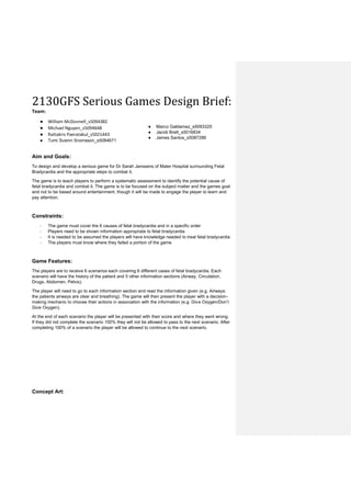 2130GFS Serious Games Design Brief:
Team:
● William McDonnell_s5094382
● Michael Nguyen_s5094648
● Rattakris Paeratakul_s5021443
● Tumi Sveinn Snorrason_s5084671
● Marco Galdamez_s5093325
● Jacob Brett_s5016834
● James Santos_s5087286
Aim and Goals:
To design and develop a serious game for Dr Sarah Janssens of Mater Hospital surrounding Fetal
Bradycardia and the appropriate steps to combat it.
The game is to teach players to perform a systematic assessment to identify the potential cause of
fetal bradycardia and combat it. The game is to be focused on the subject matter and the games goal
and not to be based around entertainment, though it will be made to engage the player to learn and
pay attention.
Constraints:
- The game must cover the 6 causes of fetal bradycardia and in a specific order
- Players need to be shown information appropriate to fetal bradycardia
- It is needed to be assumed the players will have knowledge needed to treat fetal bradycardia
- The players must know where they failed a portion of the game
Game Features:
The players are to receive 6 scenarios each covering 6 different cases of fetal bradycardia. Each
scenario will have the history of the patient and 5 other information sections (Airway, Circulation,
Drugs, Abdomen, Pelvis).
The player will need to go to each information section and read the information given (e.g. Airways:
the patients airways are clear and breathing). The game will then present the player with a decision-
making mechanic to choose their actions in association with the information (e.g. Give Oxygen/Don’t
Give Oxygen).
At the end of each scenario the player will be presented with their score and where they went wrong.
If they did not complete the scenario 100% they will not be allowed to pass to the next scenario. After
completing 100% of a scenario the player will be allowed to continue to the next scenario.
Concept Art:
 