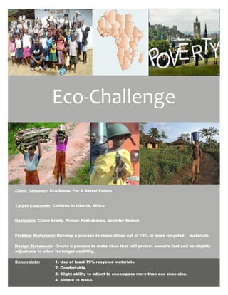 Eco-Challenge



Client Company: Eco-Steps: For A Better Future


Target Consumer: Children in Liberia, Africa


Designers: Claire Brady, Pranav Pabhakaran, Jennifer Sieben


Problem Statement: Develop a process to make shoes out of 75% or more recycled         materials.

Design Statement: Create a process to make shoe that will protect owner’s feet and be slightly
adjustable to allow for longer usability.

Constraints:       1. Use at least 75% recycled materials.
                   2. Comfortable.
                   3. Slight ability to adjust to encompass more than one shoe size.
                   4. Simple to make.
 