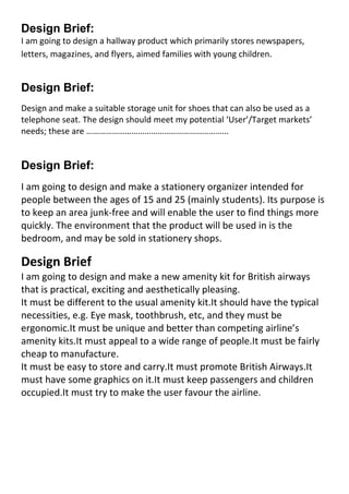 Design Brief: <br />I am going to design a hallway product which primarily stores newspapers, letters, magazines, and flyers, aimed families with young children.<br />Design Brief: <br />Design and make a suitable storage unit for shoes that can also be used as a telephone seat. The design should meet my potential ‘User’/Target markets’ needs; these are …………………………………………………………<br />Design Brief: <br />I am going to design and make a stationery organizer intended for people between the ages of 15 and 25 (mainly students). Its purpose is to keep an area junk-free and will enable the user to find things more quickly. The environment that the product will be used in is the bedroom, and may be sold in stationery shops.<br />Design Brief<br />I am going to design and make a new amenity kit for British airways that is practical, exciting and aesthetically pleasing.<br />It must be different to the usual amenity kit. It should have the typical necessities, e.g. Eye mask, toothbrush, etc, and they must be ergonomic. It must be unique and better than competing airline’s amenity kits. It must appeal to a wide range of people. It must be fairly cheap to manufacture.<br />It must be easy to store and carry. It must promote British Airways. It must have some graphics on it. It must keep passengers and children occupied. It must try to make the user favour the airline.<br />