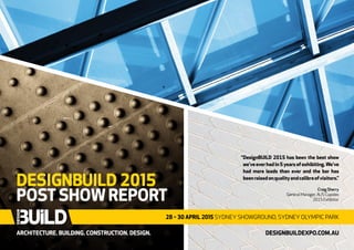 ARCHITECTURE. BUILDING. CONSTRUCTION. DESIGN.
DESIGNBUILD 2015
POST SHOW REPORT
28 – 30 APRIL 2015 SYDNEY SHOWGROUND, SYDNEY OLYMPIC PARK
DESIGNBUILDEXPO.COM.AU
“DesignBUILD 2015 has been the best show
we’veeverhadin5yearsofexhibiting.We’ve
had more leads than ever and the bar has
beenraisedonqualityandcalibreofvisitors.”
Craig Sherry
General Manager, AUS Cupolex
2015 Exhibitor
 