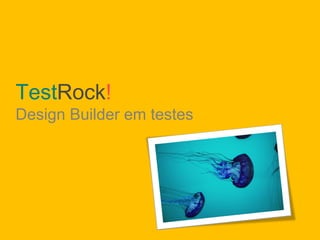 TestRock!
Design Builder em testes
 