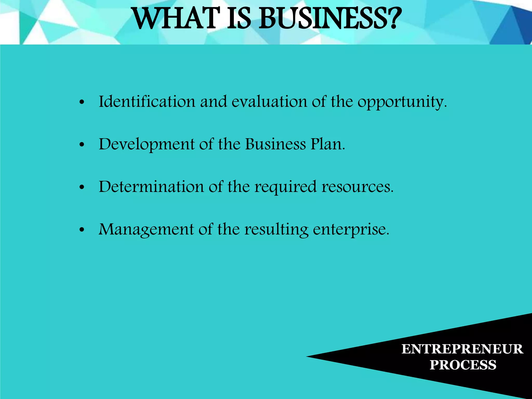WHAT IS BUSINESS?
ENTREPRENEUR
PROCESS
• Identification and evaluation of the opportunity.
• Development of the Business Plan.
• Determination of the required resources.
• Management of the resulting enterprise.
 