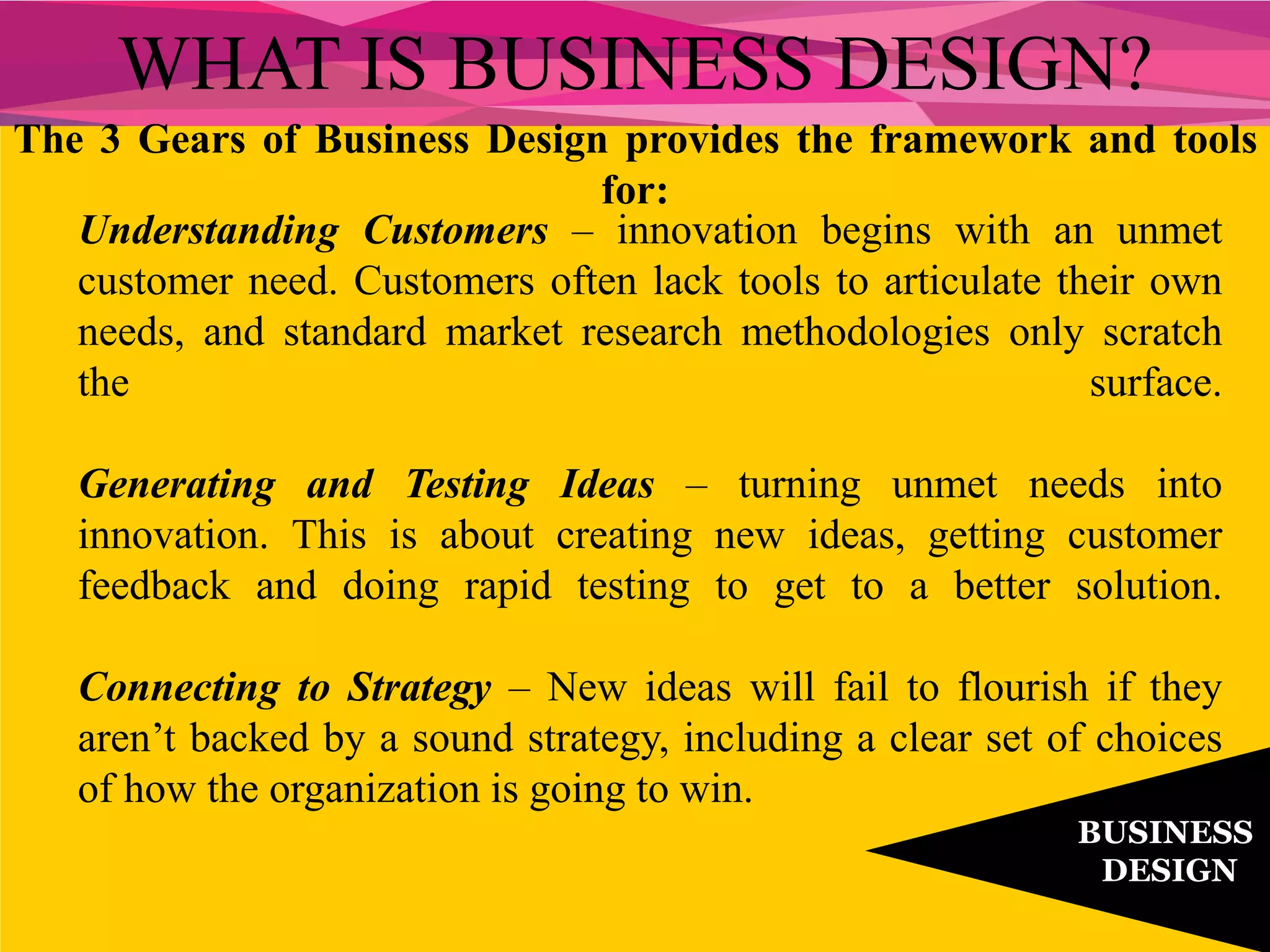 The 3 Gears of Business Design provides the framework and tools
for:
WHAT IS BUSINESS DESIGN?
BUSINESS
DESIGN
Understanding Customers – innovation begins with an unmet
customer need. Customers often lack tools to articulate their own
needs, and standard market research methodologies only scratch
the surface.
Generating and Testing Ideas – turning unmet needs into
innovation. This is about creating new ideas, getting customer
feedback and doing rapid testing to get to a better solution.
Connecting to Strategy – New ideas will fail to flourish if they
aren’t backed by a sound strategy, including a clear set of choices
of how the organization is going to win.
 