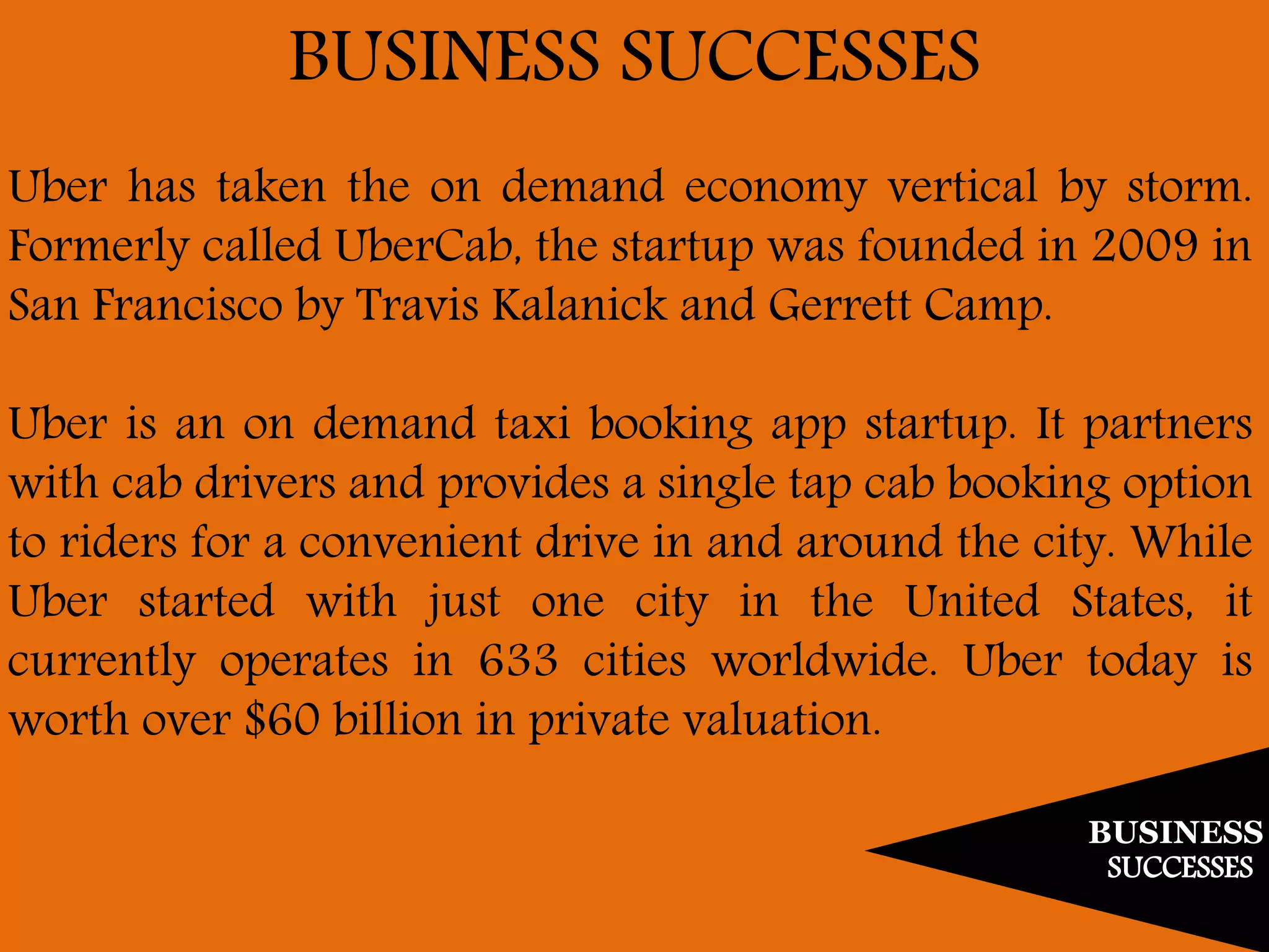 BUSINESS
SUCCESSES
BUSINESS SUCCESSES
Uber has taken the on demand economy vertical by storm.
Formerly called UberCab, the startup was founded in 2009 in
San Francisco by Travis Kalanick and Gerrett Camp.
Uber is an on demand taxi booking app startup. It partners
with cab drivers and provides a single tap cab booking option
to riders for a convenient drive in and around the city. While
Uber started with just one city in the United States, it
currently operates in 633 cities worldwide. Uber today is
worth over $60 billion in private valuation.
 