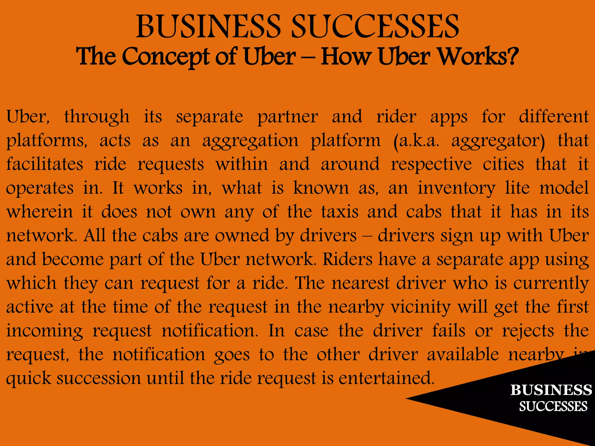 BUSINESS
SUCCESSES
BUSINESS SUCCESSES
The Concept of Uber – How Uber Works?
Uber, through its separate partner and rider apps for different
platforms, acts as an aggregation platform (a.k.a. aggregator) that
facilitates ride requests within and around respective cities that it
operates in. It works in, what is known as, an inventory lite model
wherein it does not own any of the taxis and cabs that it has in its
network. All the cabs are owned by drivers – drivers sign up with Uber
and become part of the Uber network. Riders have a separate app using
which they can request for a ride. The nearest driver who is currently
active at the time of the request in the nearby vicinity will get the first
incoming request notification. In case the driver fails or rejects the
request, the notification goes to the other driver available nearby in
quick succession until the ride request is entertained.
 