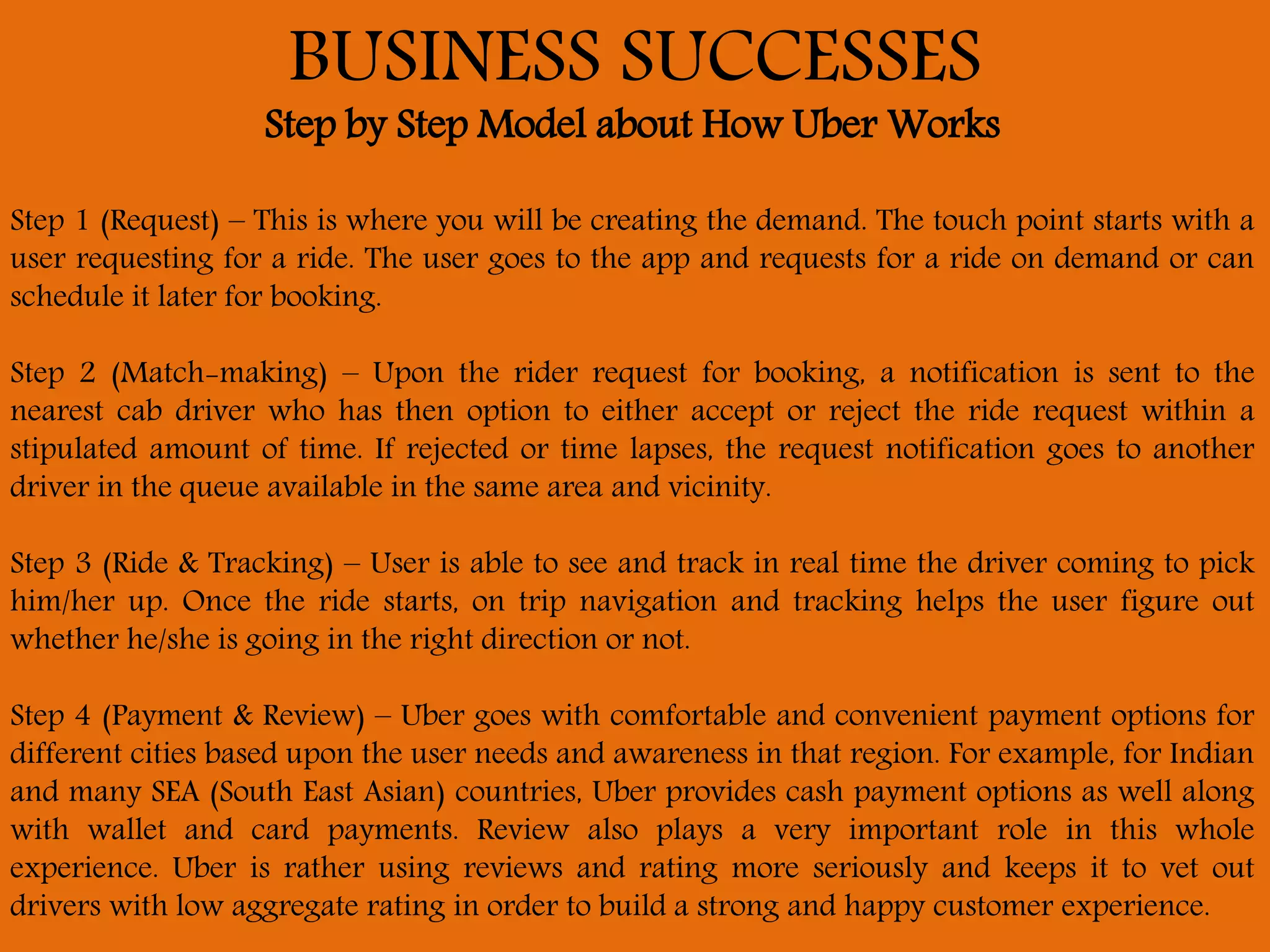 BUSINESS SUCCESSES
Step by Step Model about How Uber Works
Step 1 (Request) – This is where you will be creating the demand. The touch point starts with a
user requesting for a ride. The user goes to the app and requests for a ride on demand or can
schedule it later for booking.
Step 2 (Match-making) – Upon the rider request for booking, a notification is sent to the
nearest cab driver who has then option to either accept or reject the ride request within a
stipulated amount of time. If rejected or time lapses, the request notification goes to another
driver in the queue available in the same area and vicinity.
Step 3 (Ride & Tracking) – User is able to see and track in real time the driver coming to pick
him/her up. Once the ride starts, on trip navigation and tracking helps the user figure out
whether he/she is going in the right direction or not.
Step 4 (Payment & Review) – Uber goes with comfortable and convenient payment options for
different cities based upon the user needs and awareness in that region. For example, for Indian
and many SEA (South East Asian) countries, Uber provides cash payment options as well along
with wallet and card payments. Review also plays a very important role in this whole
experience. Uber is rather using reviews and rating more seriously and keeps it to vet out
drivers with low aggregate rating in order to build a strong and happy customer experience.
 