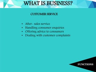 WHAT IS BUSINESS?
FUNCTIONS
CUSTOMER SERVICE
• After- sales service
• Handling consumer enquiries
• Offering advice to consumers
• Dealing with customer complaints
 