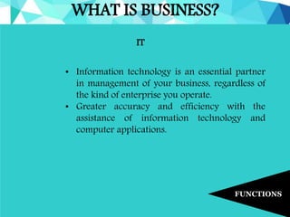 WHAT IS BUSINESS?
FUNCTIONS
IT
• Information technology is an essential partner
in management of your business, regardless of
the kind of enterprise you operate.
• Greater accuracy and efficiency with the
assistance of information technology and
computer applications.
 