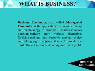 WHAT IS BUSINESS?
BUSINESS
ECONOMICS
Business Economics, also called Managerial
Economics, is the application of economic theory
and methodology to business. Business involves
decision-making from various alternative.
Decision-making thus becomes making choice
and taking right decisions that will provide the
most efficient means of attaining maximum profit.
 