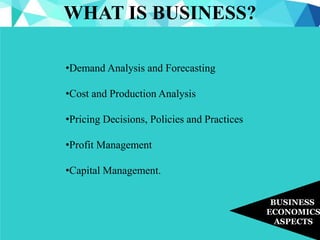 WHAT IS BUSINESS?
BUSINESS
ECONOMICS
ASPECTS
•Demand Analysis and Forecasting
•Cost and Production Analysis
•Pricing Decisions, Policies and Practices
•Profit Management
•Capital Management.
 