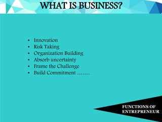 WHAT IS BUSINESS?
FUNCTIONS OF
ENTREPRENEUR
• Innovation
• Risk Taking
• Organization Building
• Absorb uncertainty
• Frame the Challenge
• Build Commitment ……..
 