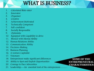 WHAT IS BUSINESS?
SOME OF THE
ENTREPRENEURAL
CHARACTERISTICS
1. Calculated Risk-taker
2. Innovator
3. Organiser
4. Creative
5. Achievement Motivated
6. Technically Competent
7. Self-confident
8. Socially Responsible
9. Optimistic
10. Equipped with Capability to drive
11. Blessed with Mental Ability
12. Human Relations Ability
13. Communication Ability
14. Decision-Making
15. Business Planning
16. A venture Capitalist
17. Visionary
18. Entrepreneur make significant differences
19. Ability to Spot and Exploit Opportunities
20. Courage to Face Adversities
21. Leadership---An essential trait of the entrepreneur………
 
