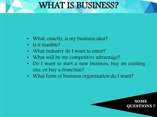 WHAT IS BUSINESS?
SOME
QUESTIONS ?
• What, exactly, is my business idea?
• Is it feasible?
• What industry do I want to enter?
• What will be my competitive advantage?
• Do I want to start a new business, buy an existing
one, or buy a franchise?
• What form of business organization do I want?
 