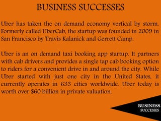 BUSINESS
SUCCESSES
BUSINESS SUCCESSES
Uber has taken the on demand economy vertical by storm.
Formerly called UberCab, the startup was founded in 2009 in
San Francisco by Travis Kalanick and Gerrett Camp.
Uber is an on demand taxi booking app startup. It partners
with cab drivers and provides a single tap cab booking option
to riders for a convenient drive in and around the city. While
Uber started with just one city in the United States, it
currently operates in 633 cities worldwide. Uber today is
worth over $60 billion in private valuation.
 