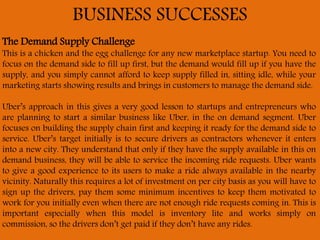 BUSINESS SUCCESSES
The Demand Supply Challenge
This is a chicken and the egg challenge for any new marketplace startup. You need to
focus on the demand side to fill up first, but the demand would fill up if you have the
supply, and you simply cannot afford to keep supply filled in, sitting idle, while your
marketing starts showing results and brings in customers to manage the demand side.
Uber’s approach in this gives a very good lesson to startups and entrepreneurs who
are planning to start a similar business like Uber, in the on demand segment. Uber
focuses on building the supply chain first and keeping it ready for the demand side to
service. Uber’s target initially is to secure drivers as contractors whenever it enters
into a new city. They understand that only if they have the supply available in this on
demand business, they will be able to service the incoming ride requests. Uber wants
to give a good experience to its users to make a ride always available in the nearby
vicinity. Naturally this requires a lot of investment on per city basis as you will have to
sign up the drivers, pay them some minimum incentives to keep them motivated to
work for you initially even when there are not enough ride requests coming in. This is
important especially when this model is inventory lite and works simply on
commission, so the drivers don’t get paid if they don’t have any rides.
 