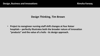 Design,	Business	and	Innovations Rimsha	Farooq
Design	Thinking,	Tim	Brown	
• Project	to	reengineer	nursing-staff	shift	changes	at	four	Kaiser	
hospitals	– perfectly	illustrates	both	the	broader	nature	of	innovation	
“products”	and	the	value	of	a	holis - tic	design	approach.	
 
