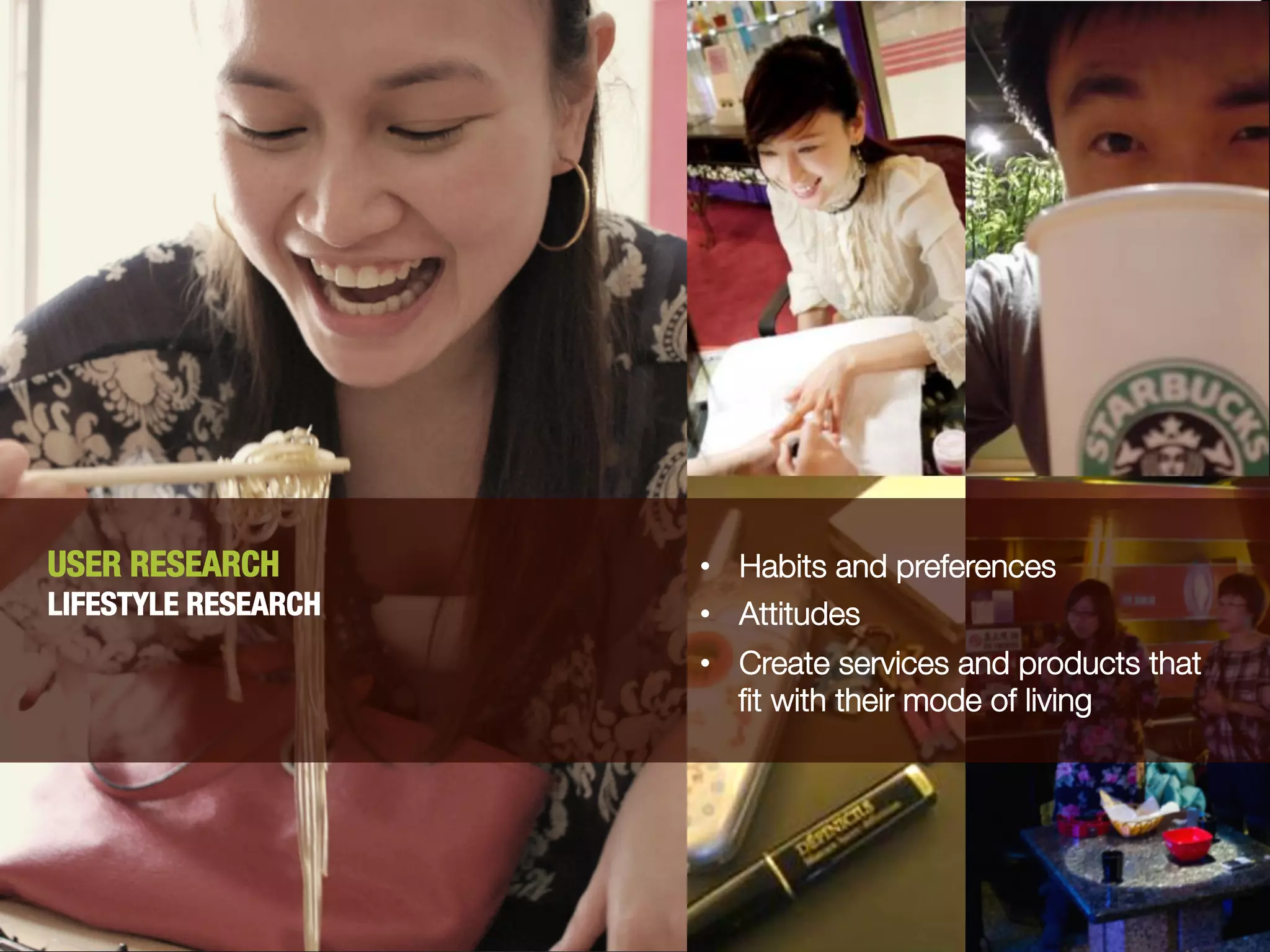 USER RESEARCH
       •  Habits and preferences
LIFESTYLE RESEARCH   •  Attitudes
                     •  Create services and products that
                        ﬁt with their mode of living
 