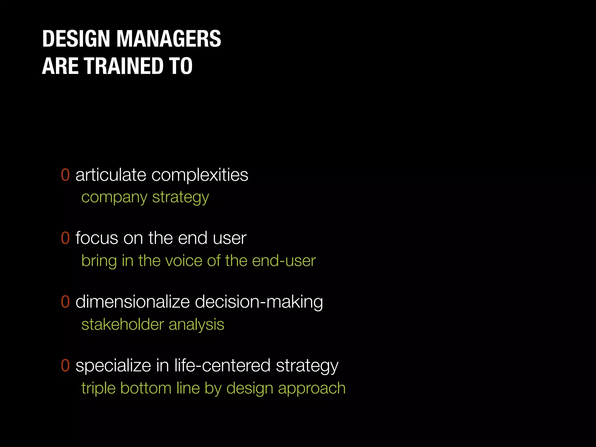 DESIGN MANAGERS "
ARE TRAINED TO



 0  articulate complexities
     company strategy"
     
 0  focus on the end user
     bring in the voice of the end-user"
     
 0  dimensionalize decision-making
     stakeholder analysis"
     
 0  specialize in life-centered strategy
     triple bottom line by design approach
 