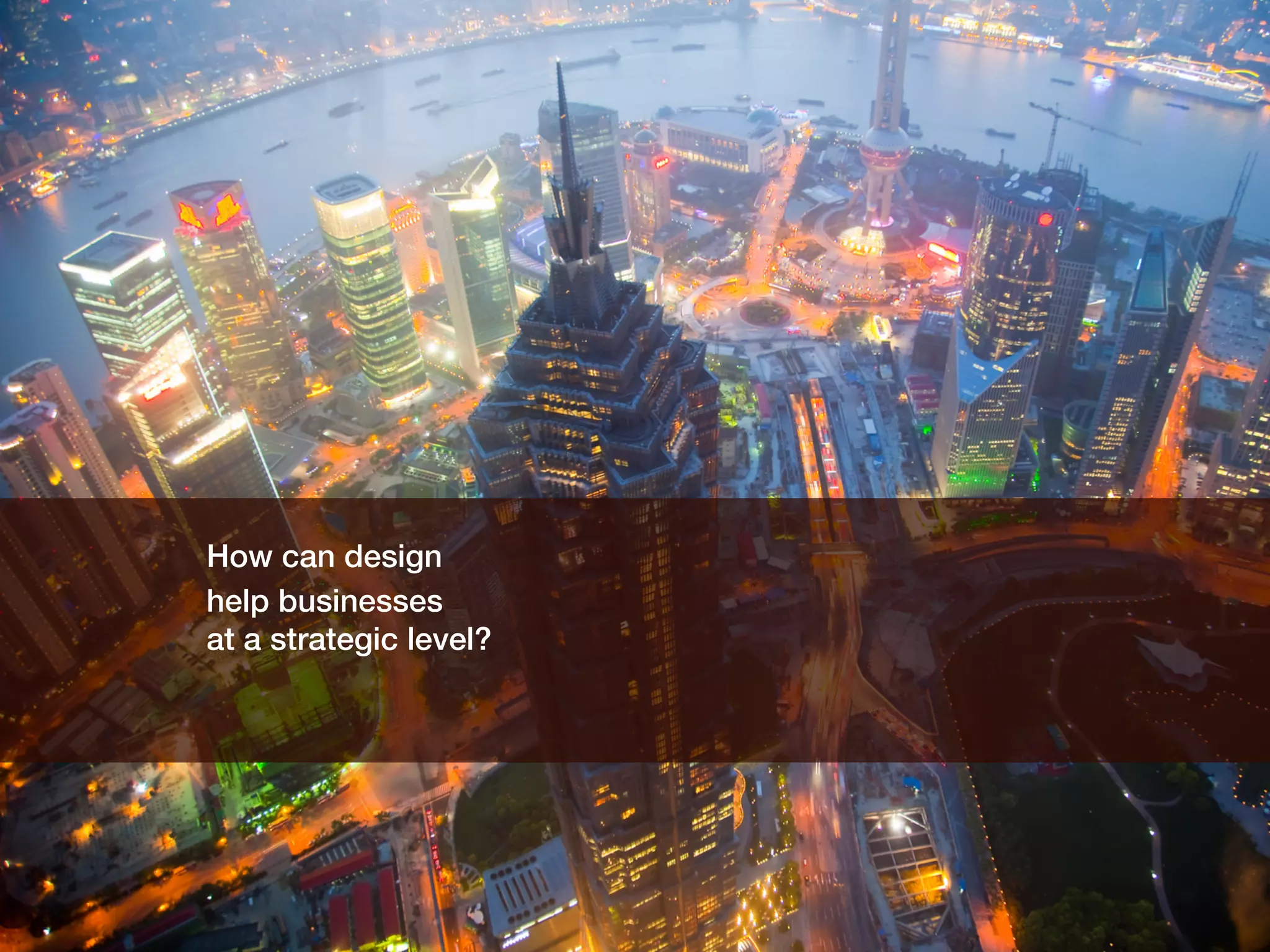 How can design !
help businesses !
at a strategic level?!
 