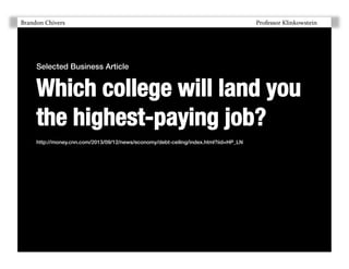 Brandon	
  Chivers 	
  

	
  

	
  

	
  

	
  

	
  

	
  

	
  

	
  

	
  

	
  

	
  

	
  Professor	
  Klinkowstein	
  	
  

Selected Business Article !

Which college will land you
the highest-paying job?
http://money.cnn.com/2013/09/12/news/economy/debt-ceiling/index.html?iid=HP_LN!

 