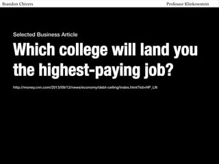 Brandon	
  Chivers 	
  

	
  

	
  

	
  

	
  

	
  

	
  

	
  

	
  

	
  

	
  

	
  

	
  Professor	
  Klinkowstein	
  	
  

Selected Business Article !

Which college will land you
the highest-paying job?
!
http://money.cnn.com/2013/09/12/news/economy/debt-ceiling/index.html?iid=HP_LN!

 