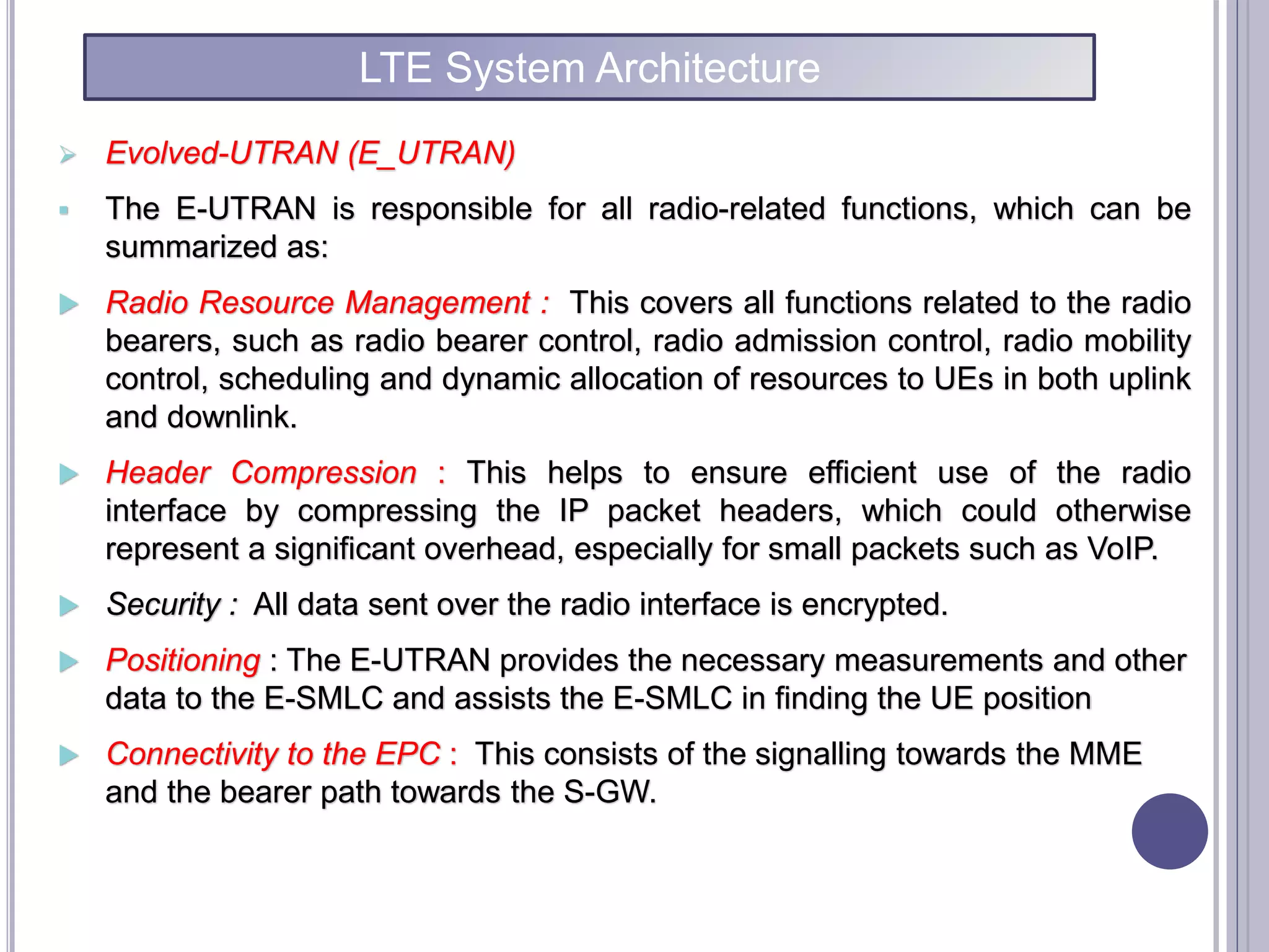  Evolved-UTRAN (E_UTRAN)
 The E-UTRAN is responsible for all radio-related functions, which can be
summarized as:
 Radio Resource Management : This covers all functions related to the radio
bearers, such as radio bearer control, radio admission control, radio mobility
control, scheduling and dynamic allocation of resources to UEs in both uplink
and downlink.
 Header Compression : This helps to ensure efficient use of the radio
interface by compressing the IP packet headers, which could otherwise
represent a significant overhead, especially for small packets such as VoIP.
 Security : All data sent over the radio interface is encrypted.
 Positioning : The E-UTRAN provides the necessary measurements and other
data to the E-SMLC and assists the E-SMLC in finding the UE position
 Connectivity to the EPC : This consists of the signalling towards the MME
and the bearer path towards the S-GW.
LTE System Architecture
 