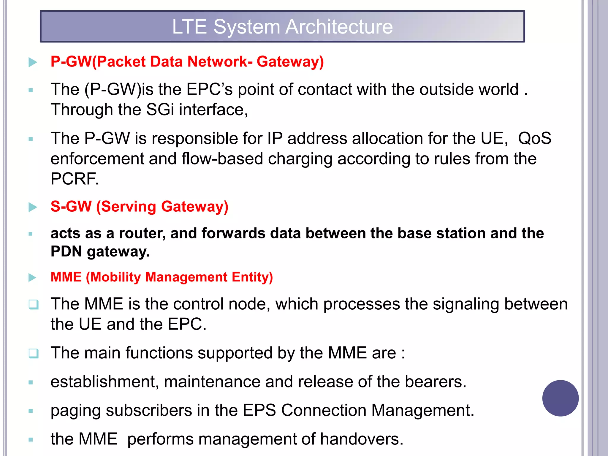  P-GW(Packet Data Network- Gateway)
 The (P-GW)is the EPC’s point of contact with the outside world .
Through the SGi interface,
 The P-GW is responsible for IP address allocation for the UE, QoS
enforcement and flow-based charging according to rules from the
PCRF.
 S-GW (Serving Gateway)
 acts as a router, and forwards data between the base station and the
PDN gateway.
 MME (Mobility Management Entity)
 The MME is the control node, which processes the signaling between
the UE and the EPC.
 The main functions supported by the MME are :
 establishment, maintenance and release of the bearers.
 paging subscribers in the EPS Connection Management.
 the MME performs management of handovers.
LTE System Architecture
 