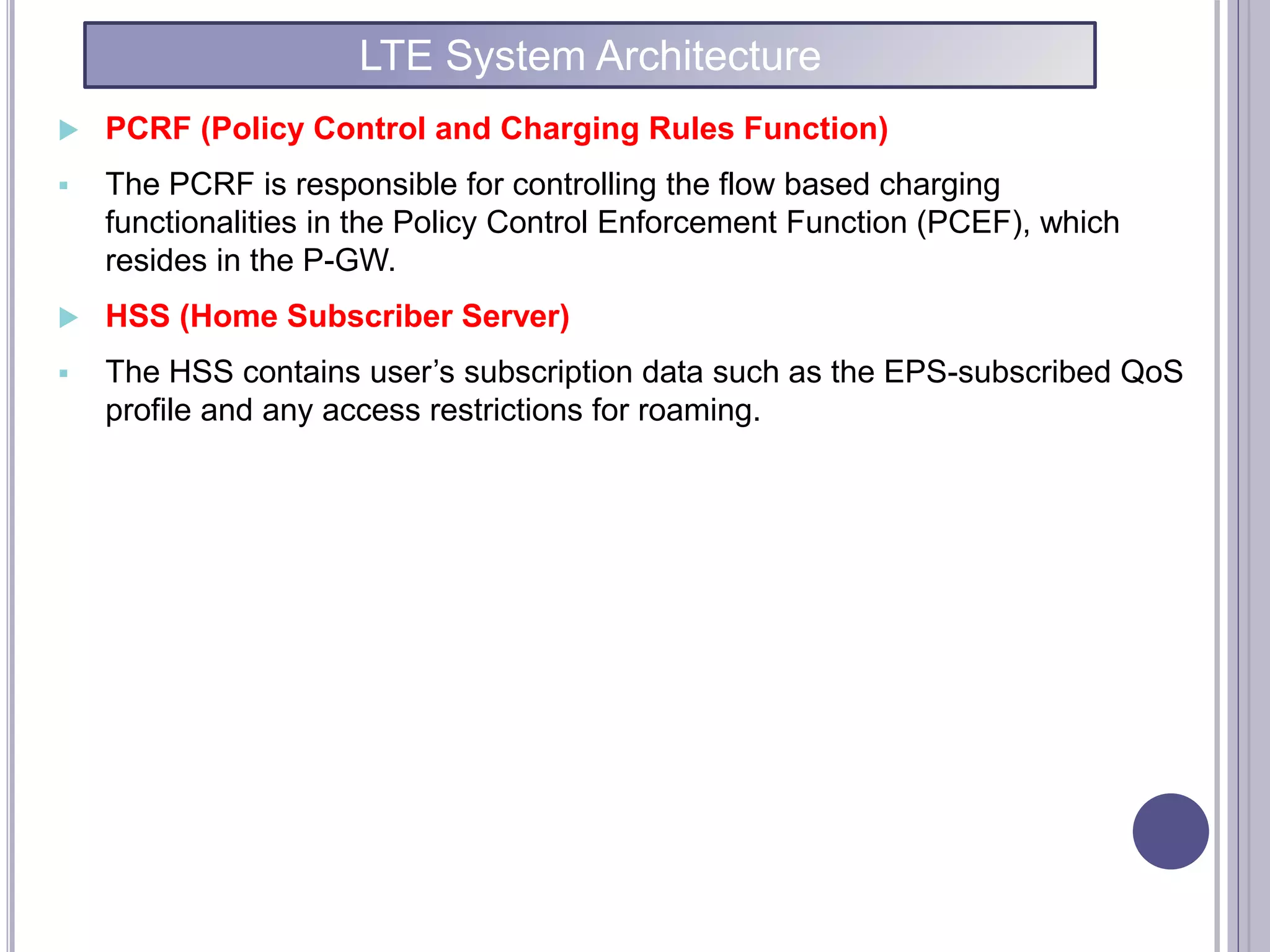  PCRF (Policy Control and Charging Rules Function)
 The PCRF is responsible for controlling the flow based charging
functionalities in the Policy Control Enforcement Function (PCEF), which
resides in the P-GW.
 HSS (Home Subscriber Server)
 The HSS contains user’s subscription data such as the EPS-subscribed QoS
profile and any access restrictions for roaming.
LTE System Architecture
 
