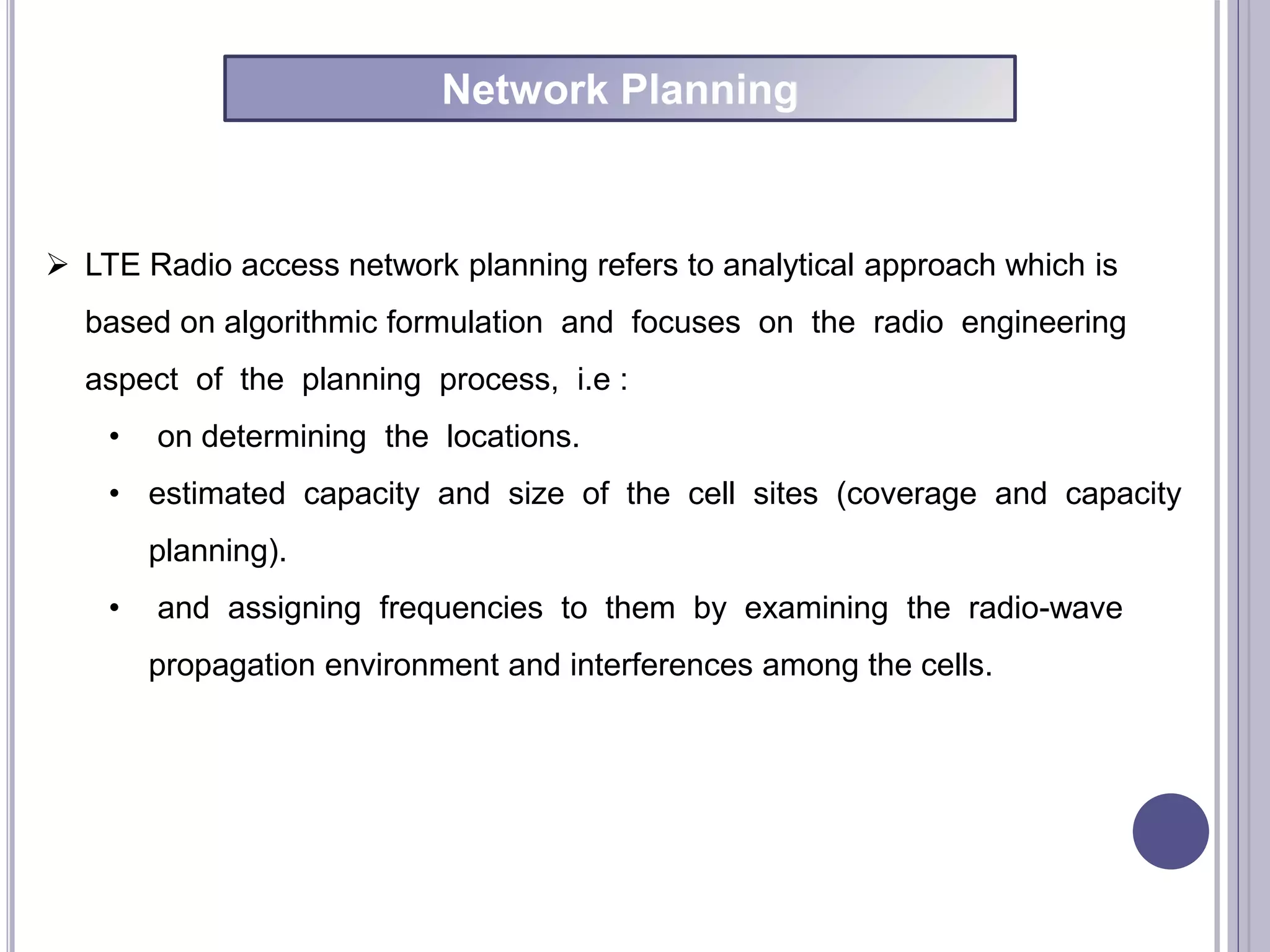  LTE Radio access network planning refers to analytical approach which is
based on algorithmic formulation and focuses on the radio engineering
aspect of the planning process, i.e :
• on determining the locations.
• estimated capacity and size of the cell sites (coverage and capacity
planning).
• and assigning frequencies to them by examining the radio-wave
propagation environment and interferences among the cells.
Network Planning
 