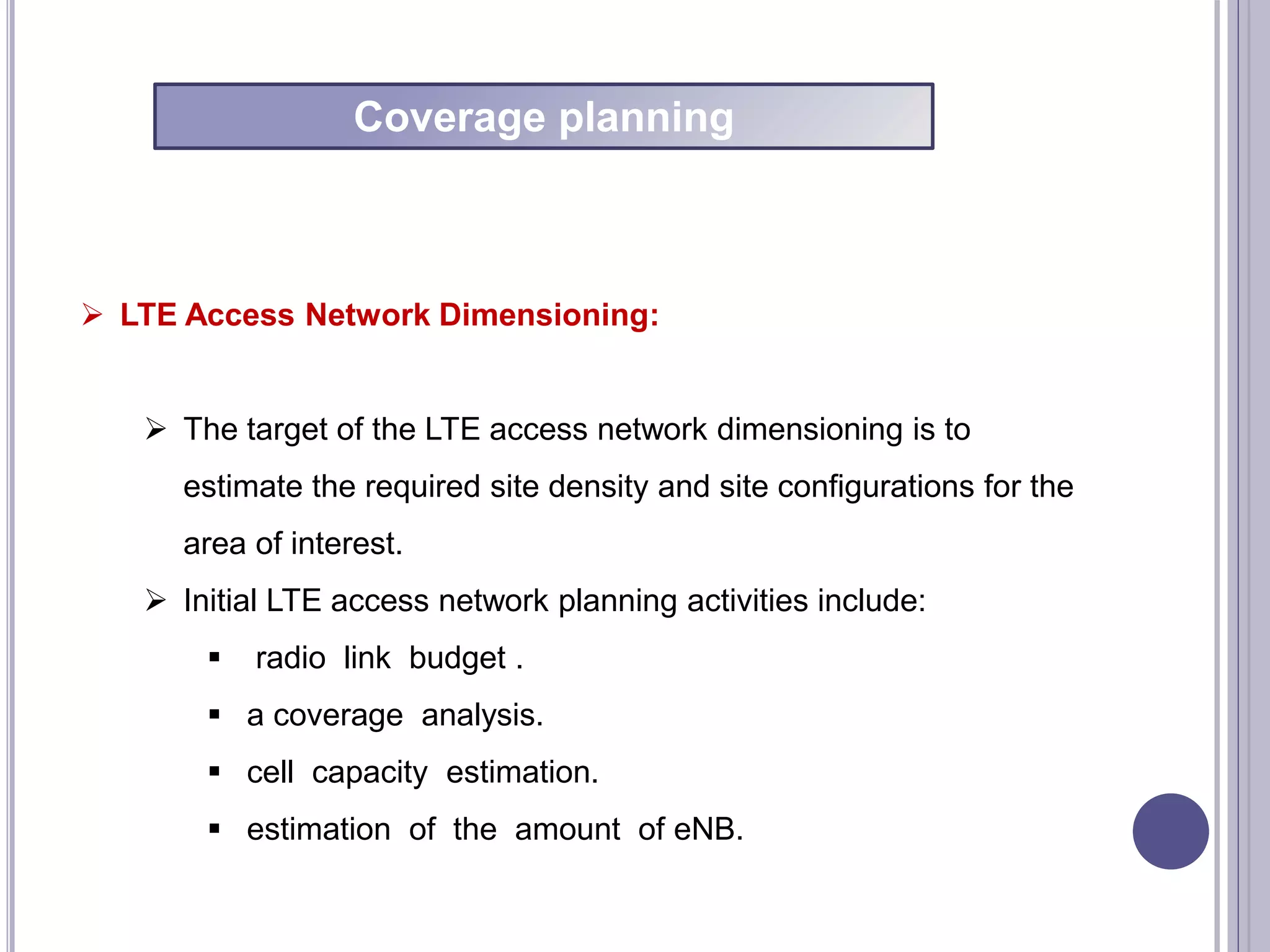  LTE Access Network Dimensioning:
 The target of the LTE access network dimensioning is to
estimate the required site density and site configurations for the
area of interest.
 Initial LTE access network planning activities include:
 radio link budget .
 a coverage analysis.
 cell capacity estimation.
 estimation of the amount of eNB.
Coverage planning
 