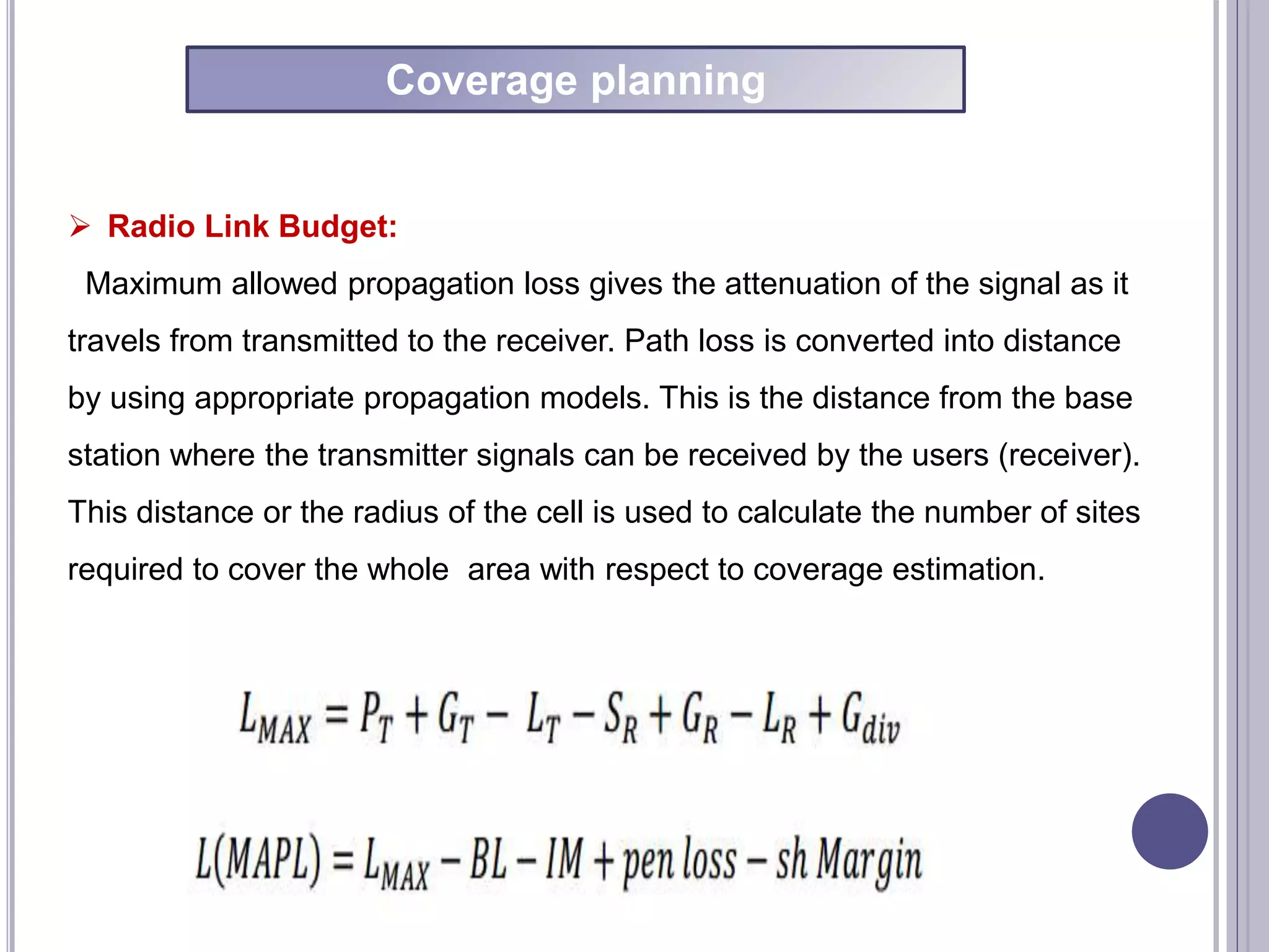  Radio Link Budget:
Maximum allowed propagation loss gives the attenuation of the signal as it
travels from transmitted to the receiver. Path loss is converted into distance
by using appropriate propagation models. This is the distance from the base
station where the transmitter signals can be received by the users (receiver).
This distance or the radius of the cell is used to calculate the number of sites
required to cover the whole area with respect to coverage estimation.
Coverage planning
 