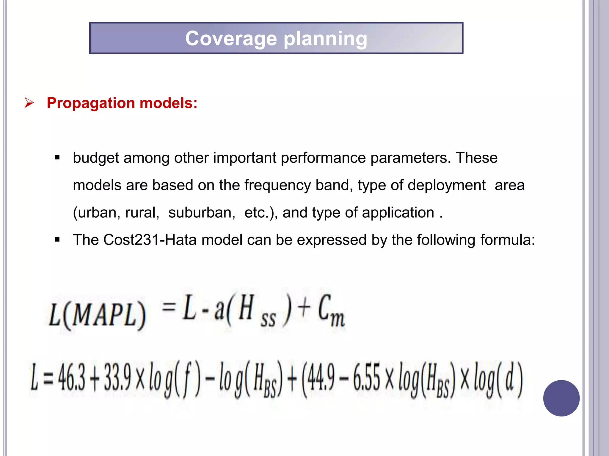  Propagation models:
 budget among other important performance parameters. These
models are based on the frequency band, type of deployment area
(urban, rural, suburban, etc.), and type of application .
 The Cost231-Hata model can be expressed by the following formula:
Coverage planning
 
