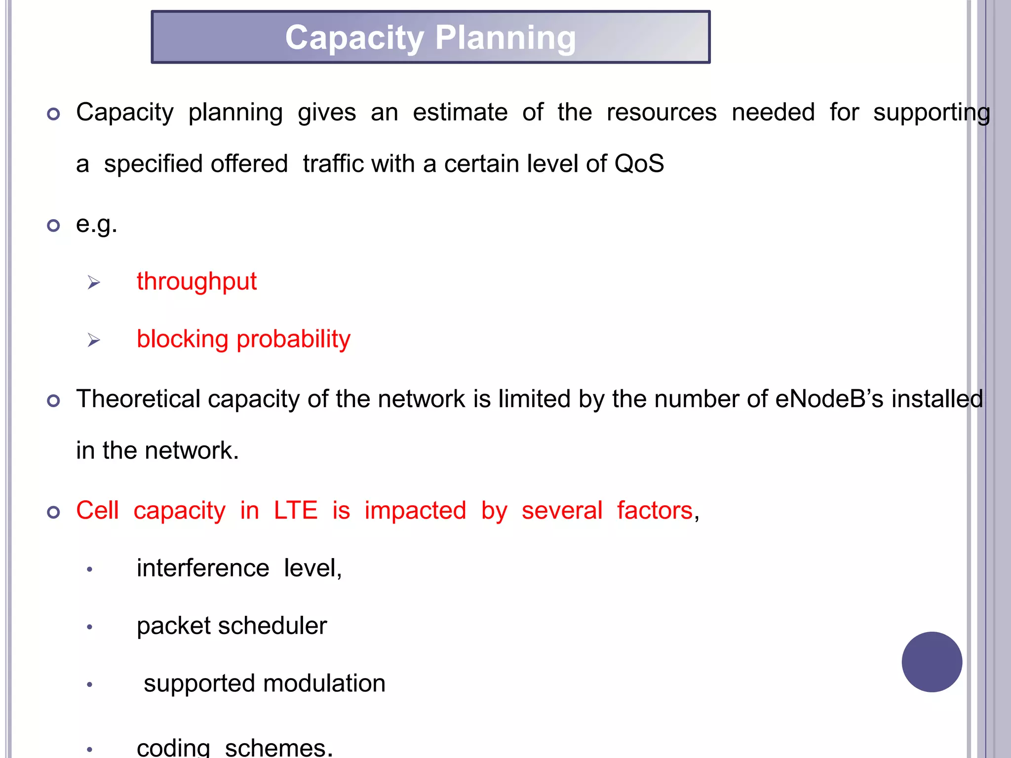  Capacity planning gives an estimate of the resources needed for supporting
a specified offered traffic with a certain level of QoS
 e.g.
 throughput
 blocking probability
 Theoretical capacity of the network is limited by the number of eNodeB’s installed
in the network.
 Cell capacity in LTE is impacted by several factors,
• interference level,
• packet scheduler
• supported modulation
• coding schemes.
Capacity Planning
 