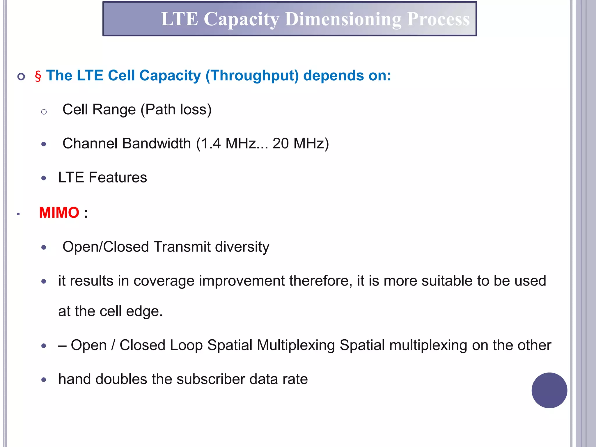  § The LTE Cell Capacity (Throughput) depends on:
o Cell Range (Path loss)
 Channel Bandwidth (1.4 MHz... 20 MHz)
 LTE Features
• MIMO :
 Open/Closed Transmit diversity
 it results in coverage improvement therefore, it is more suitable to be used
at the cell edge.
 – Open / Closed Loop Spatial Multiplexing Spatial multiplexing on the other
 hand doubles the subscriber data rate
LTE Capacity Dimensioning Process
 