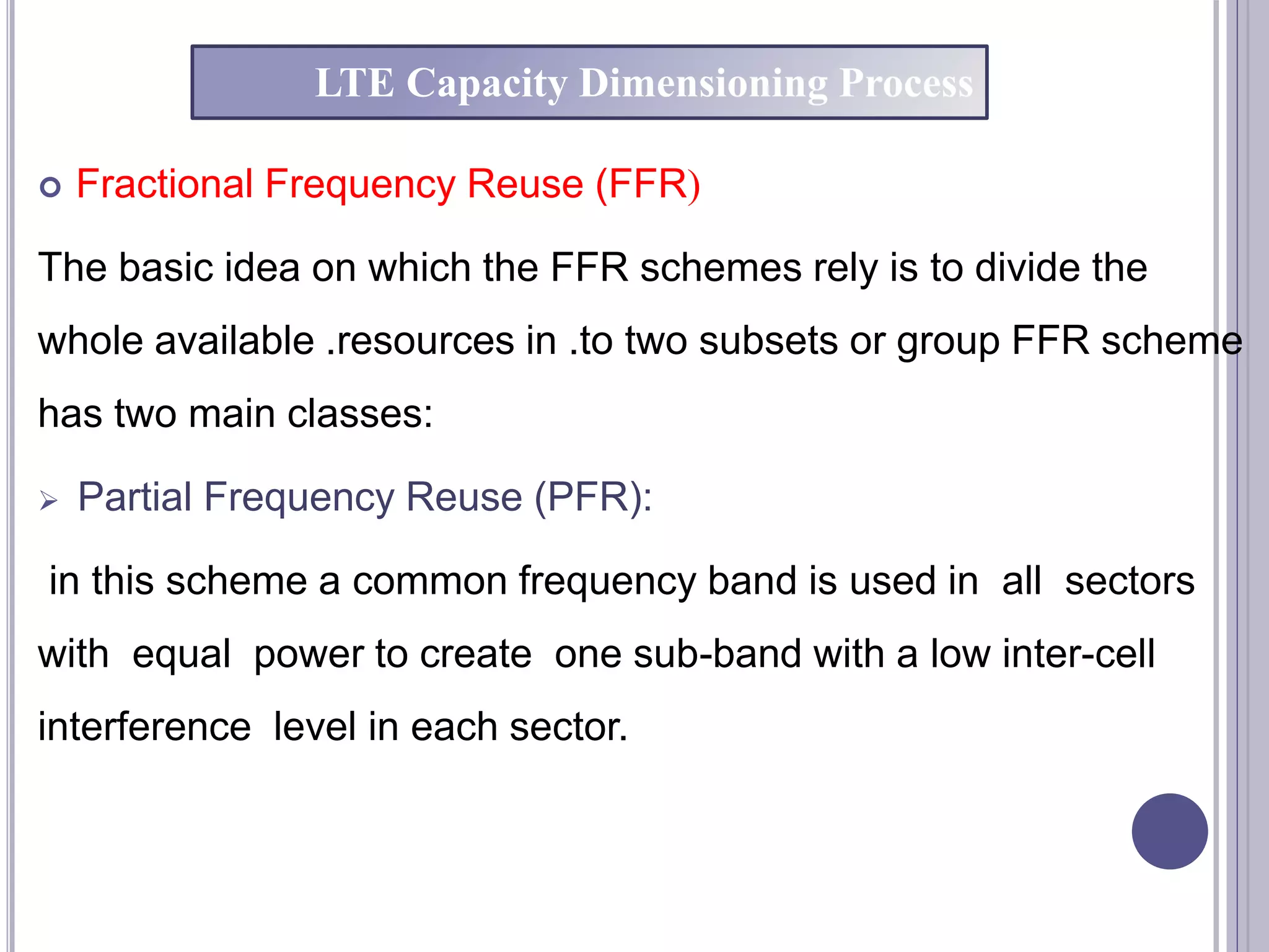  Fractional Frequency Reuse (FFR(
The basic idea on which the FFR schemes rely is to divide the
whole available .resources in .to two subsets or group FFR scheme
has two main classes:
 Partial Frequency Reuse (PFR):
in this scheme a common frequency band is used in all sectors
with equal power to create one sub-band with a low inter-cell
interference level in each sector.
LTE Capacity Dimensioning Process
 