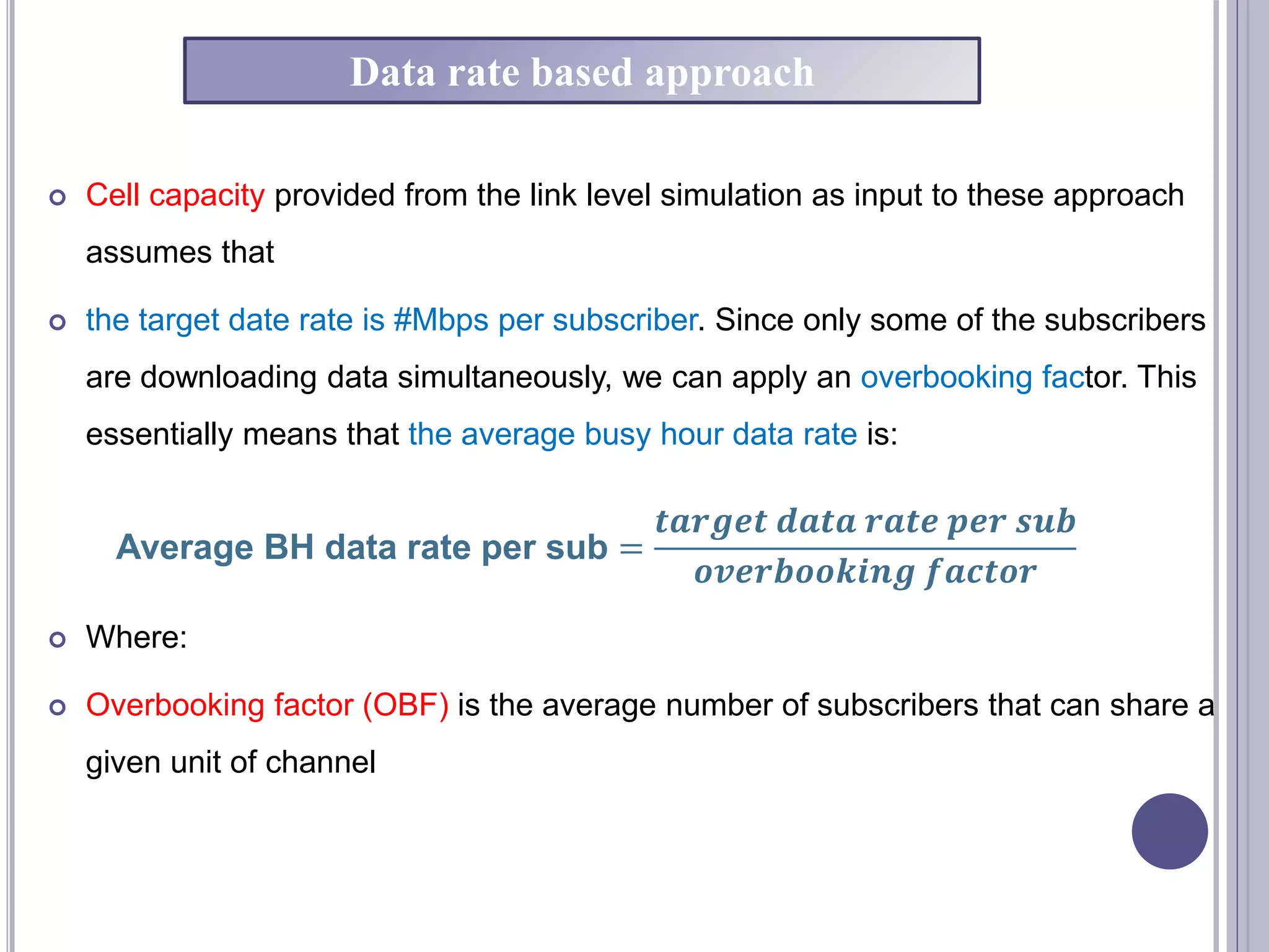  Cell capacity provided from the link level simulation as input to these approach
assumes that
 the target date rate is #Mbps per subscriber. Since only some of the subscribers
are downloading data simultaneously, we can apply an overbooking factor. This
essentially means that the average busy hour data rate is:
 Where:
 Overbooking factor (OBF) is the average number of subscribers that can share a
given unit of channel
Average BH data rate per sub =
𝒕𝒂𝒓𝒈𝒆𝒕 𝒅𝒂𝒕𝒂 𝒓𝒂𝒕𝒆 𝒑𝒆𝒓 𝒔𝒖𝒃
𝒐𝒗𝒆𝒓𝒃𝒐𝒐𝒌𝒊𝒏𝒈 𝒇𝒂𝒄𝒕𝒐𝒓
Data rate based approach
 