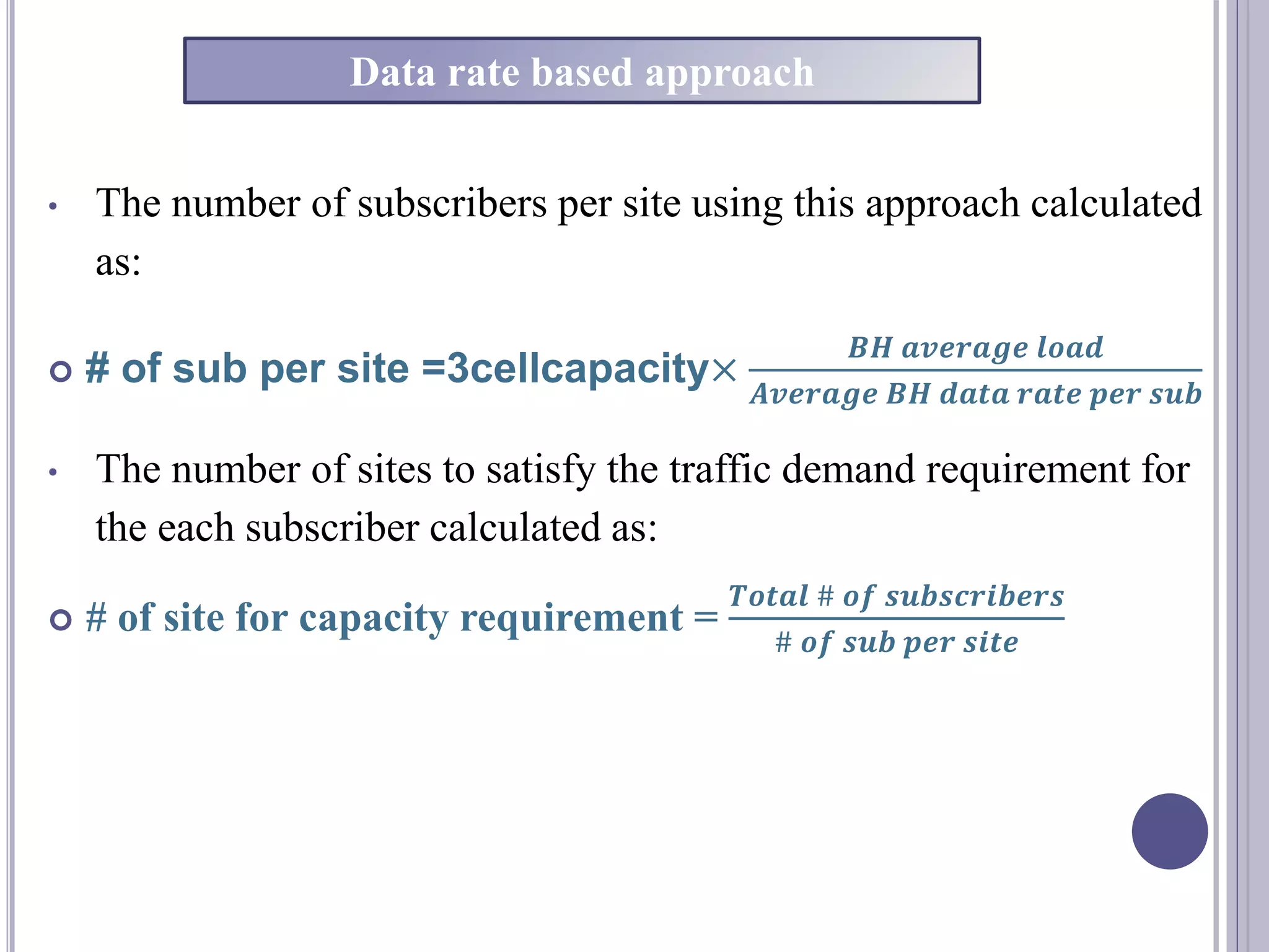 • The number of subscribers per site using this approach calculated
as:
 # of sub per site =3cellcapacity×
𝑩𝑯 𝒂𝒗𝒆𝒓𝒂𝒈𝒆 𝒍𝒐𝒂𝒅
𝑨𝒗𝒆𝒓𝒂𝒈𝒆 𝑩𝑯 𝒅𝒂𝒕𝒂 𝒓𝒂𝒕𝒆 𝒑𝒆𝒓 𝒔𝒖𝒃
• The number of sites to satisfy the traffic demand requirement for
the each subscriber calculated as:
 # of site for capacity requirement =
𝑻𝒐𝒕𝒂𝒍 # 𝒐𝒇 𝒔𝒖𝒃𝒔𝒄𝒓𝒊𝒃𝒆𝒓𝒔
# 𝒐𝒇 𝒔𝒖𝒃 𝒑𝒆𝒓 𝒔𝒊𝒕𝒆
Data rate based approach
 