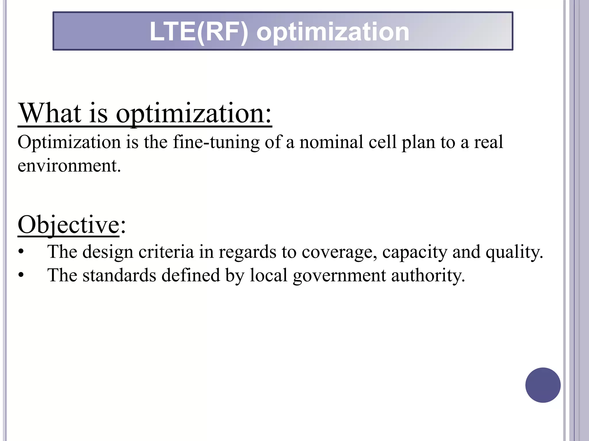 What is optimization:
Optimization is the fine-tuning of a nominal cell plan to a real
environment.
Objective:
• The design criteria in regards to coverage, capacity and quality.
• The standards defined by local government authority.
LTE(RF) optimization
 