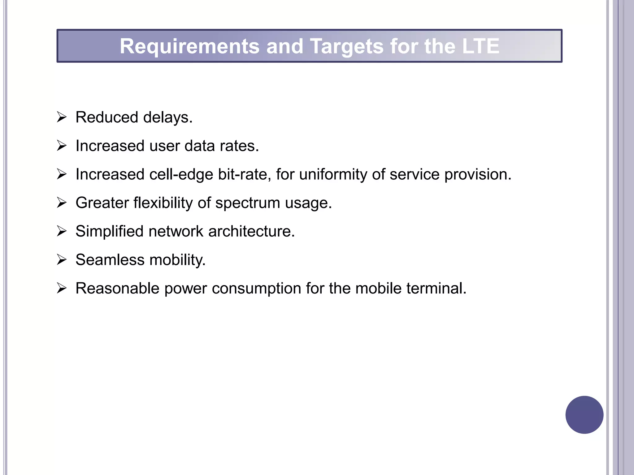 Requirements and Targets for the LTE
 Reduced delays.
 Increased user data rates.
 Increased cell-edge bit-rate, for uniformity of service provision.
 Greater flexibility of spectrum usage.
 Simplified network architecture.
 Seamless mobility.
 Reasonable power consumption for the mobile terminal.
 