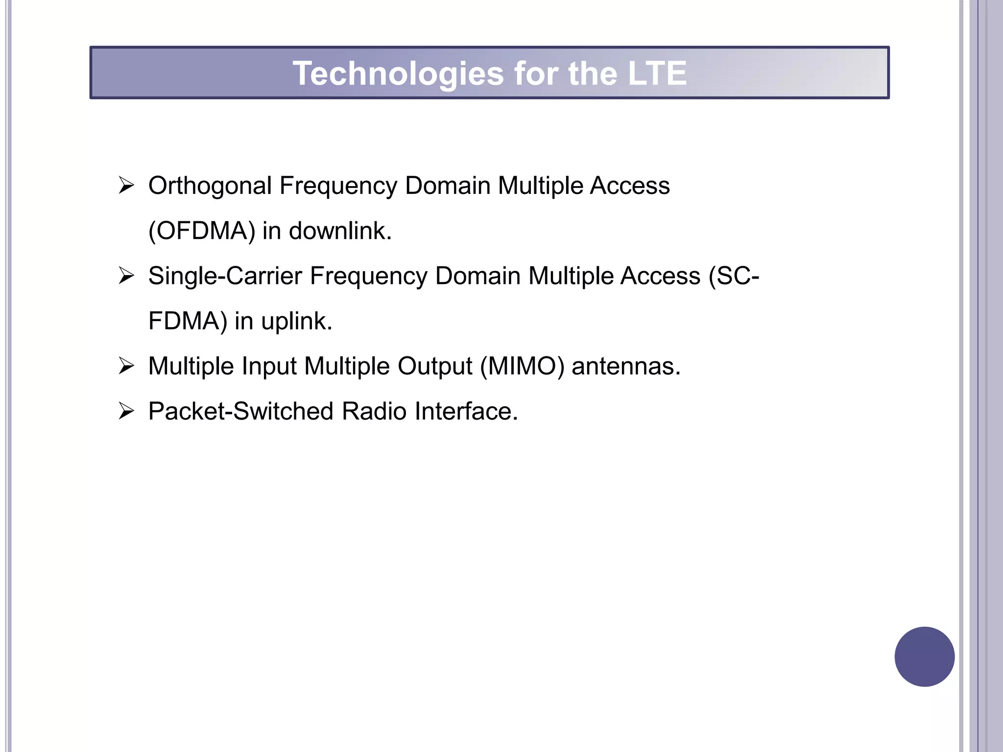  Orthogonal Frequency Domain Multiple Access
(OFDMA) in downlink.
 Single-Carrier Frequency Domain Multiple Access (SC-
FDMA) in uplink.
 Multiple Input Multiple Output (MIMO) antennas.
 Packet-Switched Radio Interface.
Technologies for the LTE
 