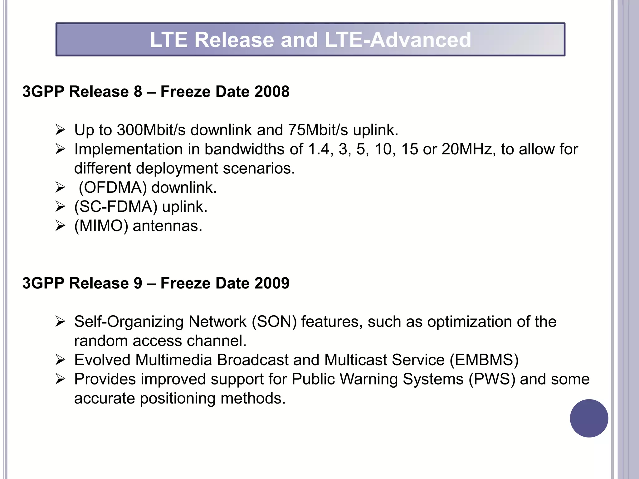 3GPP Release 8 – Freeze Date 2008
 Up to 300Mbit/s downlink and 75Mbit/s uplink.
 Implementation in bandwidths of 1.4, 3, 5, 10, 15 or 20MHz, to allow for
different deployment scenarios.
 (OFDMA) downlink.
 (SC-FDMA) uplink.
 (MIMO) antennas.
3GPP Release 9 – Freeze Date 2009
 Self-Organizing Network (SON) features, such as optimization of the
random access channel.
 Evolved Multimedia Broadcast and Multicast Service (EMBMS)
 Provides improved support for Public Warning Systems (PWS) and some
accurate positioning methods.
LTE Release and LTE-Advanced
 
